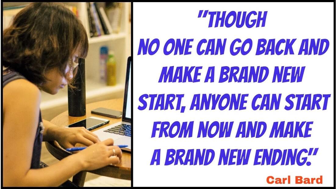 "Though no one can go back and make a brand new start, anyone can start from now and make a brand new ending." – Carl Bard​